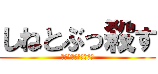 しねとぶっ殺す (しねしねしねしねしね)