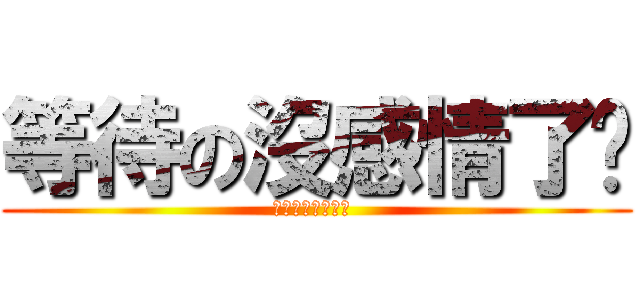 等待の沒感情了啊 (十年的感情沒了啊 )