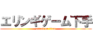 エリンギゲーム下手 (attack on titan)