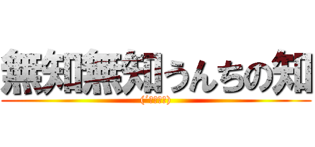 無知無知うんちの知 ((´・ω・｀))