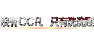 沒有ＣＣＲ，只有洗洗睡 ()