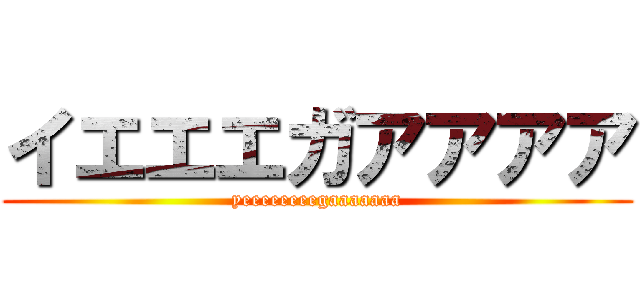 イエエエガアアアア (yeeeeeeeegaaaaaaa)