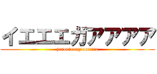 イエエエガアアアア (yeeeeeeeegaaaaaaa)