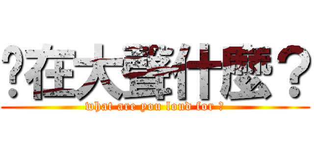 你在大聲什麼？ (what are you loud for ?)