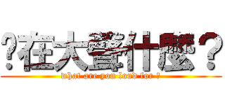你在大聲什麼？ (what are you loud for ?)