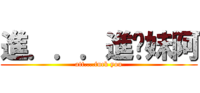 進．．．進你妹阿 (att....fuck you)