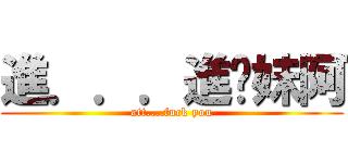 進．．．進你妹阿 (att....fuck you)