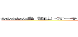 ものまねの鳥（福山・オーキド博士・とりっぴぃ・にゃんちゅう・出川 他） (monomane no bird)