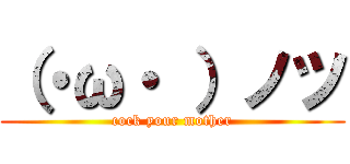 （・ω・ ）ノツ (cock your mother)