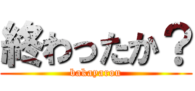 終わったか？ (bakayarou)