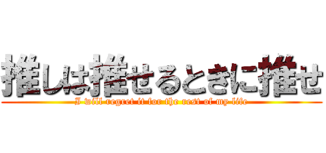 推しは推せるときに推せ (I will regret it for the rest of my life)