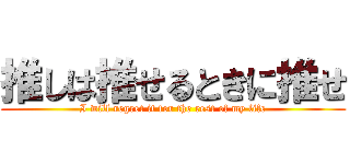 推しは推せるときに推せ (I will regret it for the rest of my life)
