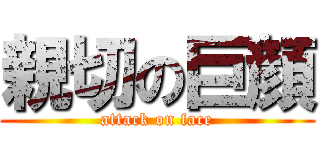 親切の巨顔 (attack on face)