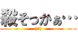 殺そっかぁ… ((殺意))