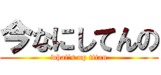 今なにしてんの (what\'s up titan)