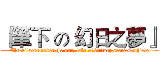 『筆下 の 幻日之夢』 (The witness under the sun, take of fantasy,stories achieve)
