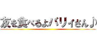 友を食べるよバリィさん♪ ()