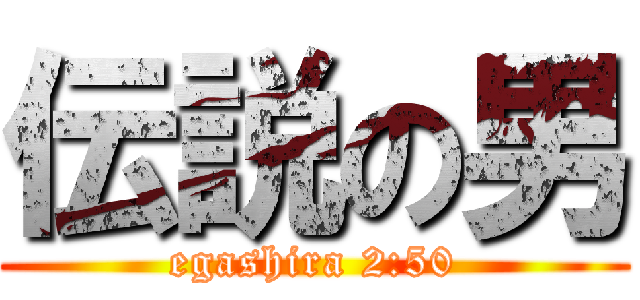 伝説の男 (egashira 2:50)