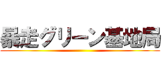 暴走グリーン基地局 ()