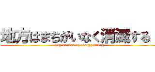 地方はまちがいなく消滅する！ (city at risk of disappearing)