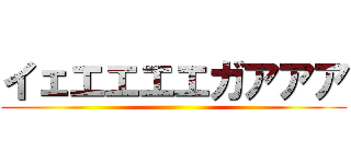 イェエエエエガアアア ()