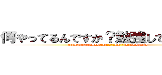 何やってるんですか？勉強してください！ (naniyatterunndesuka?bennkyousitekudasai )