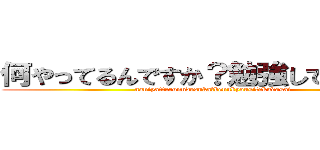 何やってるんですか？勉強してください！ (naniyatterunndesuka?bennkyousitekudasai )