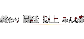 終わり 閉廷 以上 みんな解散 ()