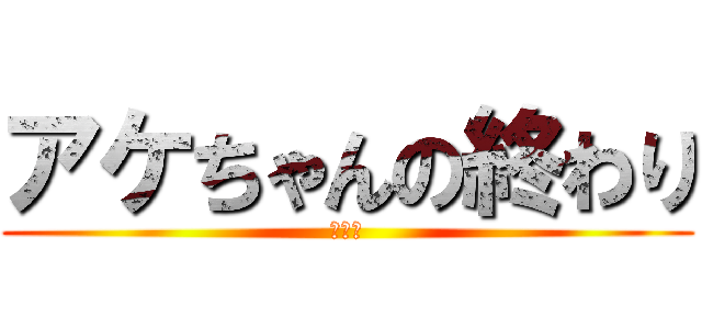 アケちゃんの終わり (ｱｹﾀ)