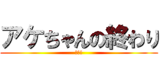 アケちゃんの終わり (ｱｹﾀ)