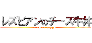 レズビアンのチーズ牛丼 (rezbian on cheezegyuu)