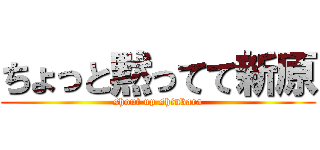 ちょっと黙ってて新原 (shout up shinbara)