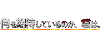 何を期待しているのか、君は。 (What are you waiting for)