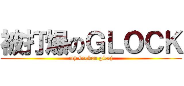 被打爆のＧＬＯＣＫ (my broken glocj)
