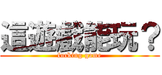這遊戲能玩？ (fucking game)