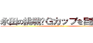 永田の挑戦〜Ｇカップを目指して〜 (from Shuhei)