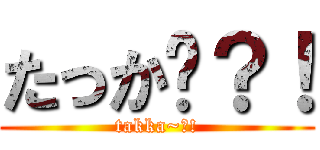たっか〜？！ (takka~?!)