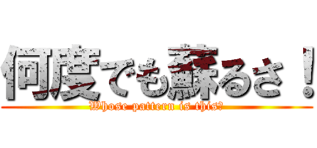 何度でも蘇るさ！ (Whose pattern is this?)