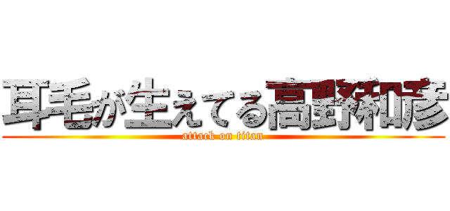 耳毛が生えてる高野和彦 (attack on titan)