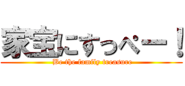 家宝にすっぺー！ ( Be the family treasure)