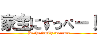 家宝にすっぺー！ ( Be the family treasure)