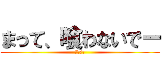 まって、喰わないでー (おいしい)