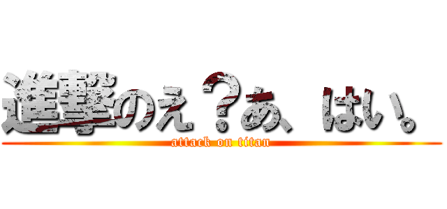 進撃のえ？あ、はい。 (attack on titan)