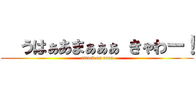   うはぁあまぁぁぁ きゃわー！ (attack on rena)