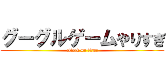 グーグルゲームやりすぎ (attack on titan)