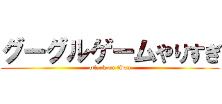 グーグルゲームやりすぎ (attack on titan)