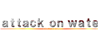 ａｔｔａｃｋ ｏｎ ｗａｔｅｒ (attack on water)