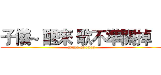 子儀~ 醒來 歌不準關掉    (attack on titan)