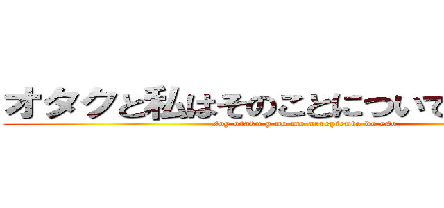 オタクと私はそのことについて申し訳あり (soy otaku y no me arrepiento de eso )