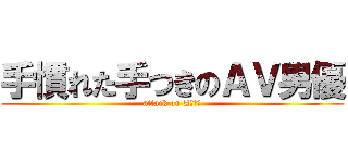 手慣れた手つきのＡＶ男優 (attack on AＶ男優)